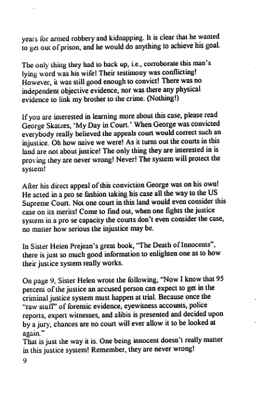 yeacs for armed robbery and kidnapping. It s clear that he waated 10 get out of prison, and he would do anything to achieve his goal. The only thing they had 10 back up, L., comoborate this man’s ying word was his wife! Their testimony was conflicting! However, it was still good enough to convict! There was no independent objective evidence, nor was there any physical evidence 1o link my brother (0 the crime. (Nothing!) If you are interested in learning more about this case, please read George Skaizes, ‘My Day in Court.” When George was convicted everybody really believed the appeals court would correct such an injustice. Oh how naive we were! As it turns out the courts in this land are not about justice! The only thing they are interested in is proving they are never wrong! Never! The system will protect the system! After his dicect appeal of this conviction George was on his own! He acted in a pro se fashion taking his case all the way to the US Supreme Court. Not one court in this land would even consider this case o ‘merits! Come to find out, when one fights the justice system in a pro se capacity the courls don’t even consider the case, 10 matter how serious the injustice may be. In Sister Helen Prejean’s great book, “The Death of Innocenis”, there is just so much good information 10 enlighten one as to how their justice system really works. On page 9, Sister Helen wrote the following, “Now I know that 95 percent of the justice an accused person can expect (o gel in the criminal justice system must happen at tral. Because once the “raw swil” of forensic evidence, eyewitness accounts, police reports, expert witnesses, and alibis is presented and decided upon by a jury, chances are no court will ever allow it to be looked at again.” That is just the way i is. One being innocent doesn’t really matter in this justice system! Remember, they are never wrong! 9
